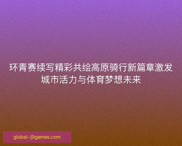环青赛续写精彩共绘高原骑行新篇章激发城市活力与体育梦想未来