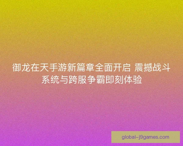 御龙在天手游新篇章全面开启 震撼战斗系统与跨服争霸即刻体验