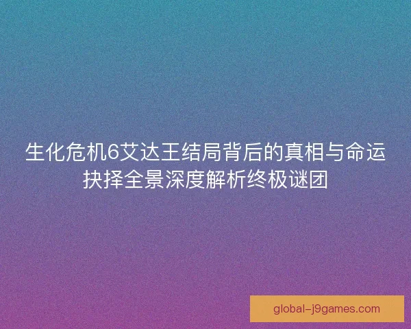 生化危机6艾达王结局背后的真相与命运抉择全景深度解析终极谜团 生化危机6艾达王结局背后的真相与命运抉择全景深度解析终极谜团