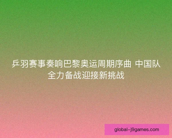 乒羽赛事奏响巴黎奥运周期序曲 中国队全力备战迎接新挑战