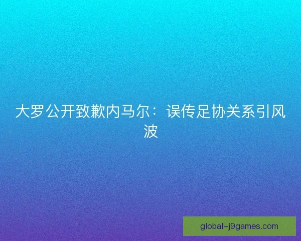 大罗公开致歉内马尔：误传足协关系引风波
