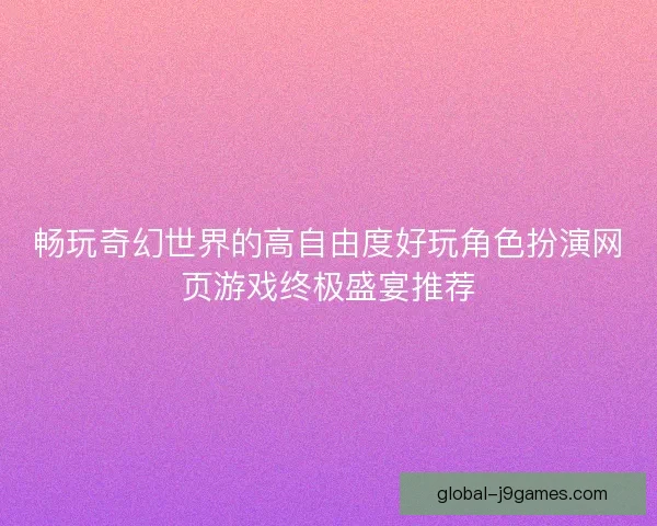 畅玩奇幻世界的高自由度好玩角色扮演网页游戏终极盛宴推荐 畅玩奇幻世界的高自由度好玩角色扮演网页游戏终极盛宴推荐