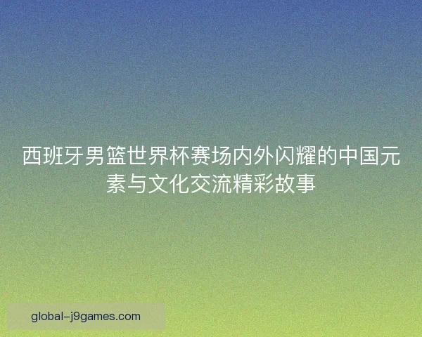 西班牙男篮世界杯赛场内外闪耀的中国元素与文化交流精彩故事