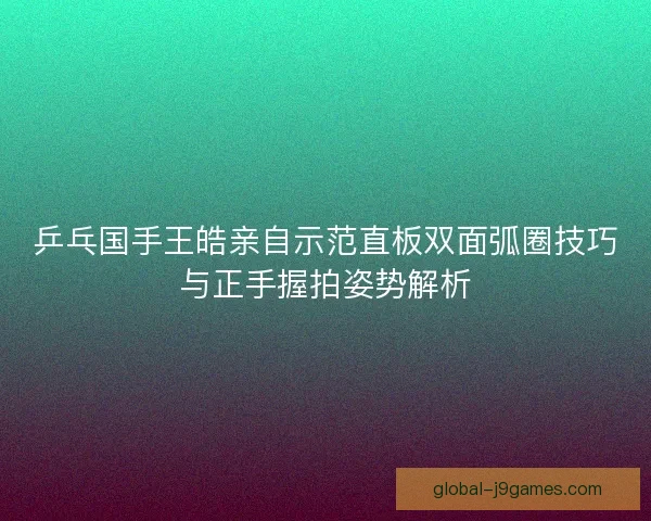 乒乓国手王皓亲自示范直板双面弧圈技巧与正手握拍姿势解析