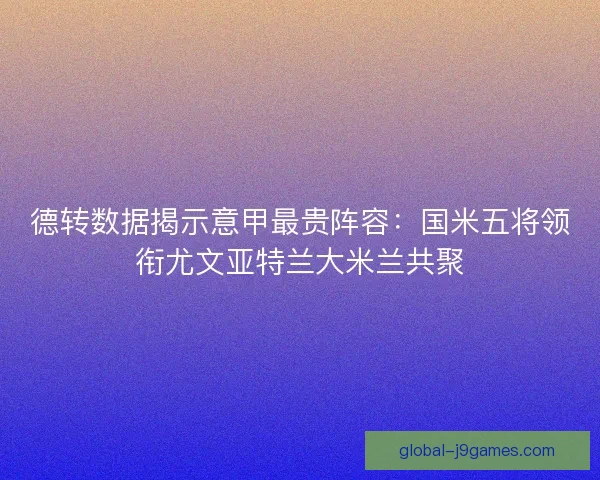 德转数据揭示意甲最贵阵容：国米五将领衔尤文亚特兰大米兰共聚