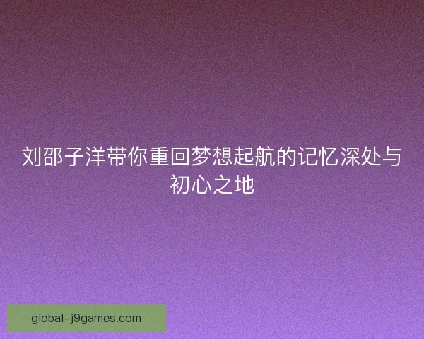 刘邵子洋带你重回梦想起航的记忆深处与初心之地 刘邵子洋带你重回梦想起航的记忆深处与初心之地
